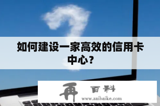 如何建设一家高效的信用卡中心？