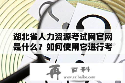 湖北省人力资源考试网官网是什么？如何使用它进行考试报名和查询成绩？