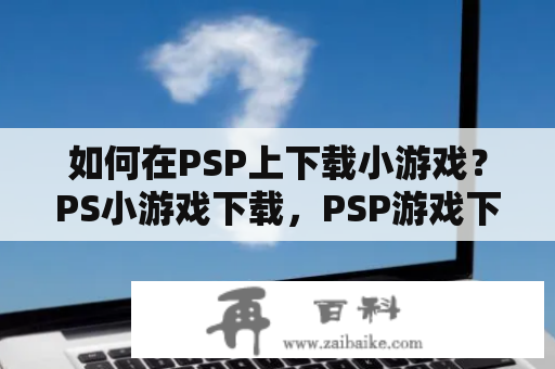 如何在PSP上下载小游戏？PS小游戏下载，PSP游戏下载，PSP破解，PSP模拟器