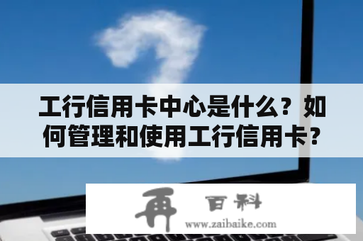 工行信用卡中心是什么？如何管理和使用工行信用卡？