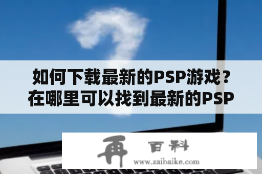 如何下载最新的PSP游戏？在哪里可以找到最新的PSP游戏下载？如何正确下载PSP游戏？以下是详细的解答：