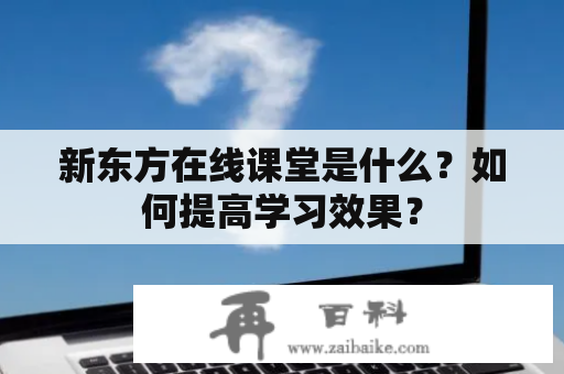 新东方在线课堂是什么？如何提高学习效果？