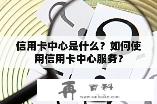 信用卡中心是什么？如何使用信用卡中心服务？