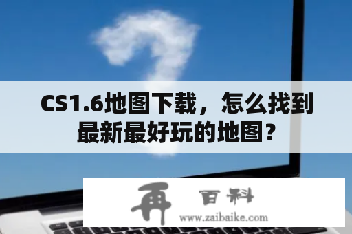 CS1.6地图下载，怎么找到最新最好玩的地图？