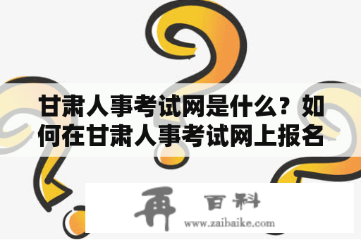 甘肃人事考试网是什么？如何在甘肃人事考试网上报名参加考试？