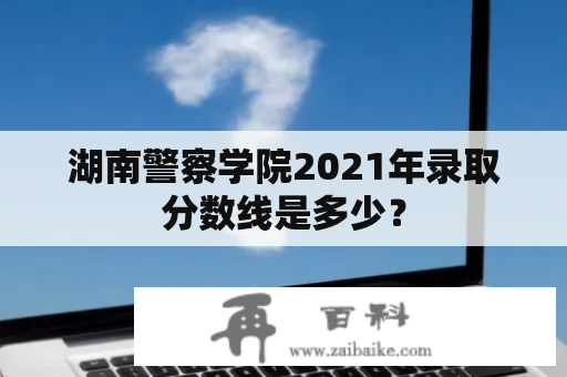 湖南警察学院2021年录取分数线是多少？