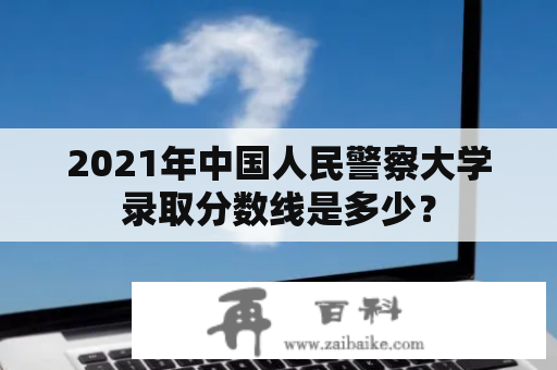 2021年中国人民警察大学录取分数线是多少？