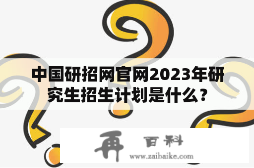 中国研招网官网2023年研究生招生计划是什么？