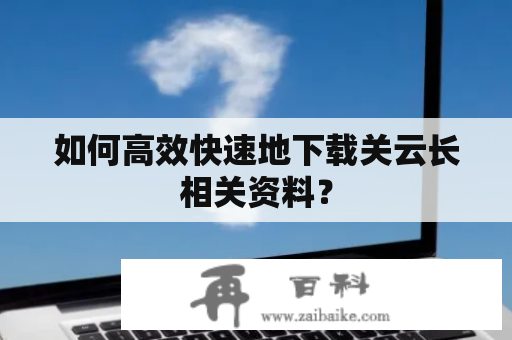 如何高效快速地下载关云长相关资料？