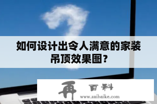 如何设计出令人满意的家装吊顶效果图？