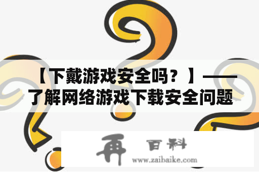 【下戴游戏安全吗？】——了解网络游戏下载安全问题及应对方法