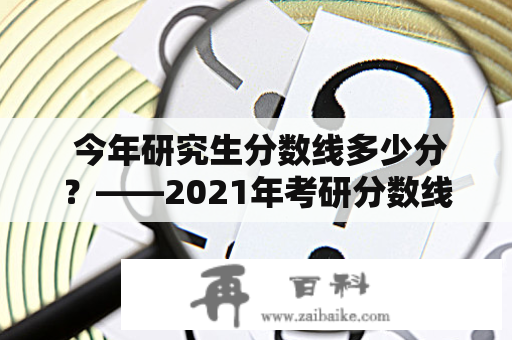  今年研究生分数线多少分？——2021年考研分数线及分析 