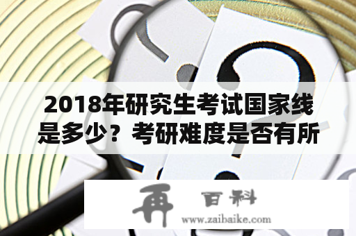 2018年研究生考试国家线是多少？考研难度是否有所增加？