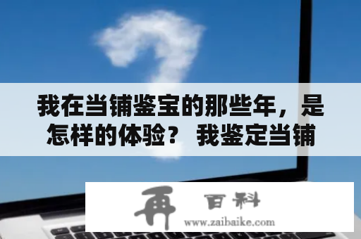 我在当铺鉴宝的那些年，是怎样的体验？ 我鉴定当铺宝贝的故事