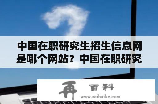 中国在职研究生招生信息网是哪个网站？中国在职研究生招生信息网介绍