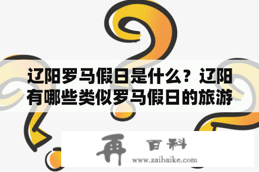 辽阳罗马假日是什么？辽阳有哪些类似罗马假日的旅游景点？