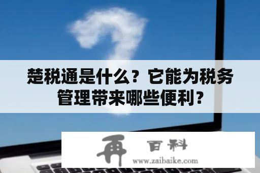 楚税通是什么？它能为税务管理带来哪些便利？