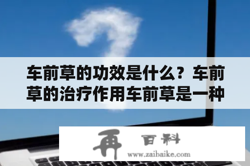 车前草的功效是什么？车前草的治疗作用车前草是一种常见的野生草药，它在传统中医里早已被使用，有着不少的药用价值。车前草可以被用来治疗肾结石、尿路感染、尿道炎、膀胱炎、肝炎等疾病。车前草还被用来促进消化、平衡水分、调整体液等。同时，它也有抗菌、消炎、解热、活血、保肝、降血压、增强免疫力等功效，尤其对于肝、肾脏等器官有一定的保护作用。