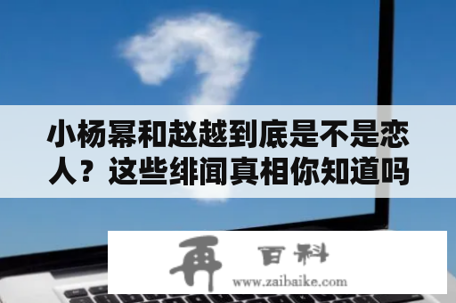 小杨幂和赵越到底是不是恋人？这些绯闻真相你知道吗？