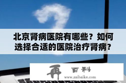 北京肾病医院有哪些？如何选择合适的医院治疗肾病？