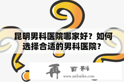  昆明男科医院哪家好？如何选择合适的男科医院？