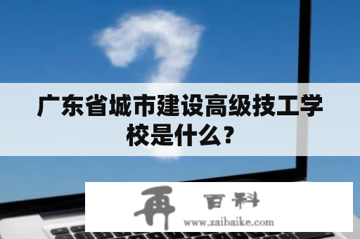 广东省城市建设高级技工学校是什么？