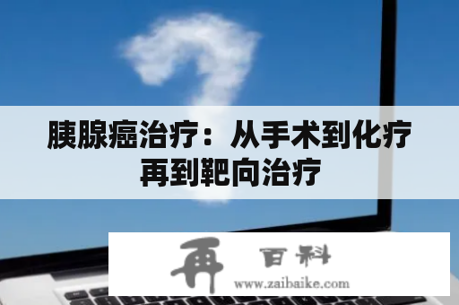 胰腺癌治疗：从手术到化疗再到靶向治疗