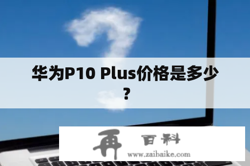 华为P10 Plus价格是多少？