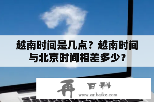 越南时间是几点？越南时间与北京时间相差多少？