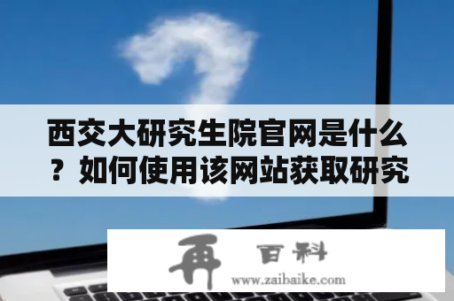 西交大研究生院官网是什么？如何使用该网站获取研究生院的信息？