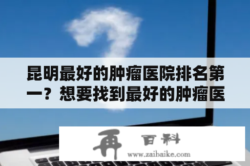 昆明最好的肿瘤医院排名第一？想要找到最好的肿瘤医院，这几个方面你不能忽略！