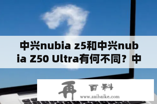 中兴nubia z5和中兴nubia Z50 Ultra有何不同？中兴nubia z5中兴nubia z5是中兴公司于2012年推出的一款智能手机，该手机采用了5英寸1080P全高清IPS触摸屏，拥有高达13MP的后置摄像头，2GB的RAM和32GB的内存，搭载了四核处理器和Android 4.1操作系统。此外，中兴nubia z5还支持NFC、蓝牙和Wi-Fi等无线连接方式，其电池容量为2300mAh，机身厚度为7.6mm。总体来说，中兴nubia z5在当时是一款配置还算不错的智能手机，深受用户的喜欢。