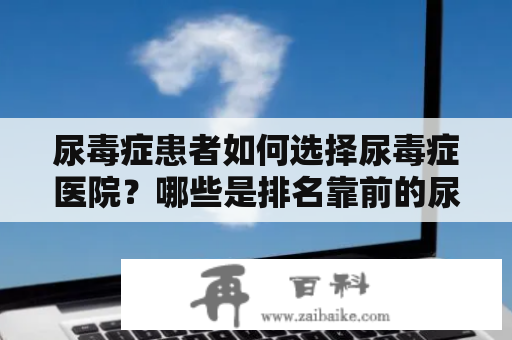 尿毒症患者如何选择尿毒症医院？哪些是排名靠前的尿毒症医院？