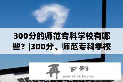 300分的师范专科学校有哪些？|300分、师范专科学校、招生简章、教育教学