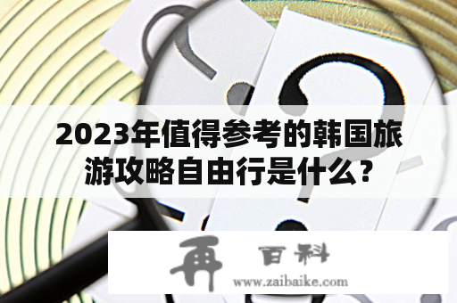 2023年值得参考的韩国旅游攻略自由行是什么？