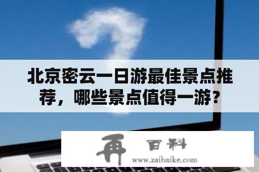 北京密云一日游最佳景点推荐，哪些景点值得一游？