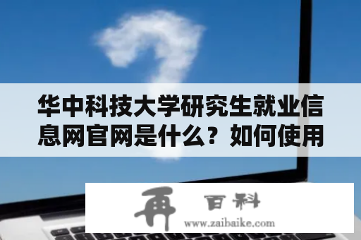 华中科技大学研究生就业信息网官网是什么？如何使用？