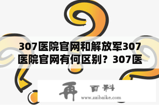 307医院官网和解放军307医院官网有何区别？307医院官网