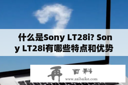  什么是Sony LT28i? Sony LT28i有哪些特点和优势？