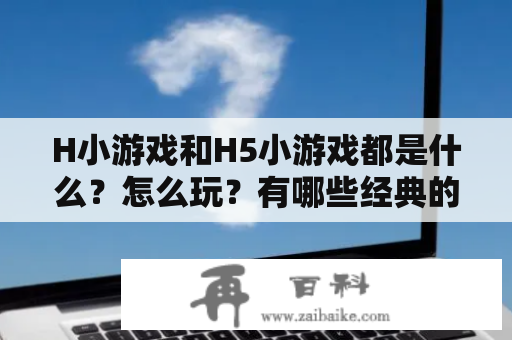 H小游戏和H5小游戏都是什么？怎么玩？有哪些经典的游戏类型和玩法？