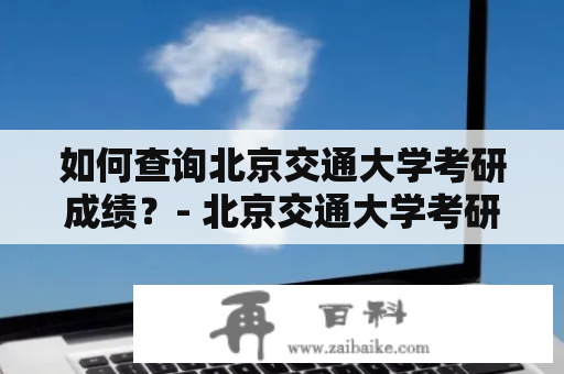 如何查询北京交通大学考研成绩？- 北京交通大学考研成绩查询入口详解