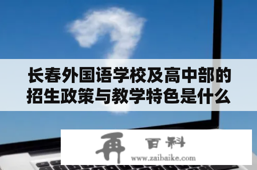 长春外国语学校及高中部的招生政策与教学特色是什么？