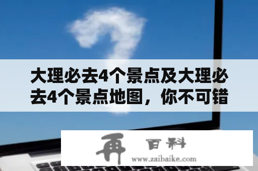 大理必去4个景点及大理必去4个景点地图，你不可错过的大理之旅！