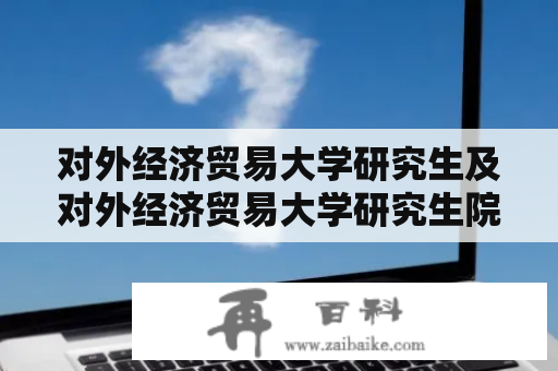 对外经济贸易大学研究生及对外经济贸易大学研究生院有哪些优势和特点？