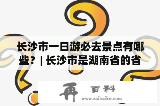 长沙市一日游必去景点有哪些？| 长沙市是湖南省的省会，也是一个拥有悠久历史和文化底蕴的城市。作为一座旅游城市，长沙市有许多值得一游的景点。如果您只有一天时间，以下几个景点一定不能错过：