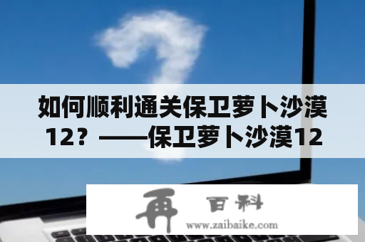 如何顺利通关保卫萝卜沙漠12？——保卫萝卜沙漠12攻略及攻略图文详解