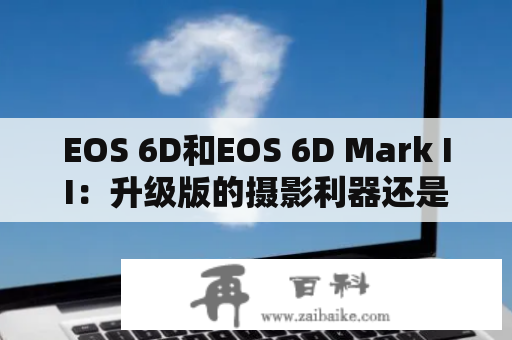 EOS 6D和EOS 6D Mark II：升级版的摄影利器还是没必要升级的热门话题？