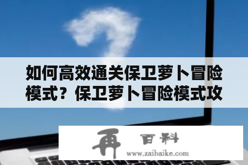 如何高效通关保卫萝卜冒险模式？保卫萝卜冒险模式攻略及攻略图文详解！