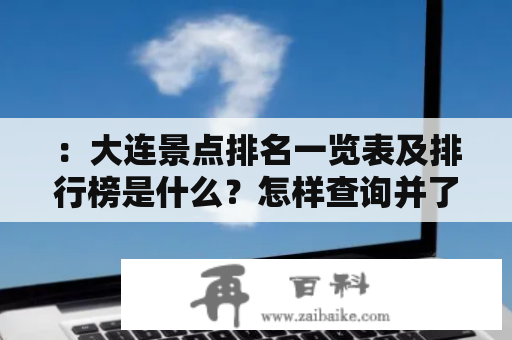 ：大连景点排名一览表及排行榜是什么？怎样查询并了解大连景点的排名？