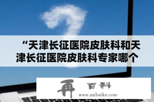 “天津长征医院皮肤科和天津长征医院皮肤科专家哪个好？”这是很多人在选择皮肤科医院时的疑问。在选择医院时，我们通常都会关注医院的专家团队、医疗设备、服务质量等因素。那么，天津长征医院皮肤科和天津长征医院皮肤科专家哪个更好呢？